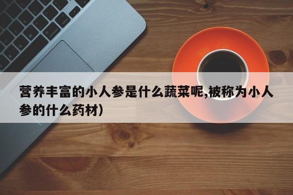 营养丰富的小人参是什么蔬菜呢,被称为小人参的什么药材)
