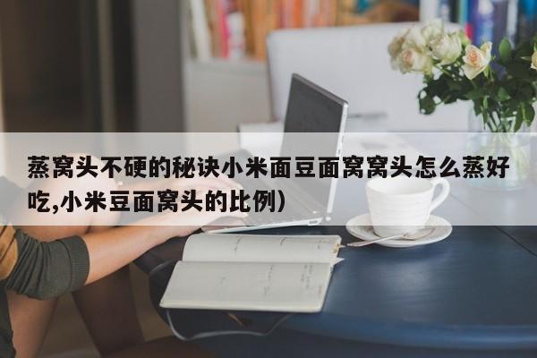 蒸窝头不硬的秘诀小米面豆面窝窝头怎么蒸好吃,小米豆面窝头的比例)