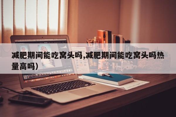 减肥期间能吃窝头吗,减肥期间能吃窝头吗热量高吗)